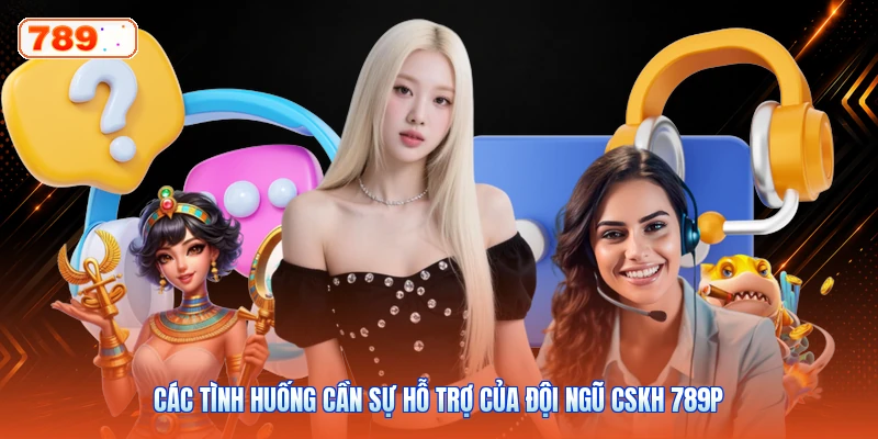 Các tình huống cần sự hỗ trợ của đội ngũ CSKH 789P