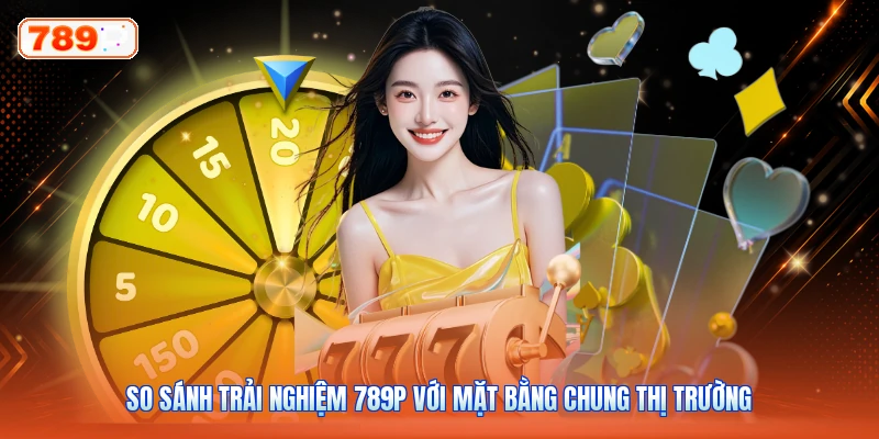 So Sánh Trải Nghiệm 789P Với Mặt Bằng Chung Thị Trường