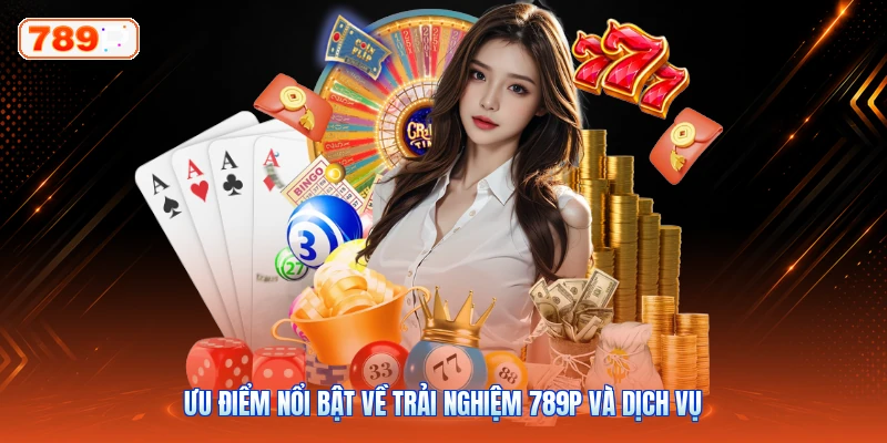 Ưu điểm nổi bật về trải nghiệm 789P và dịch vụ